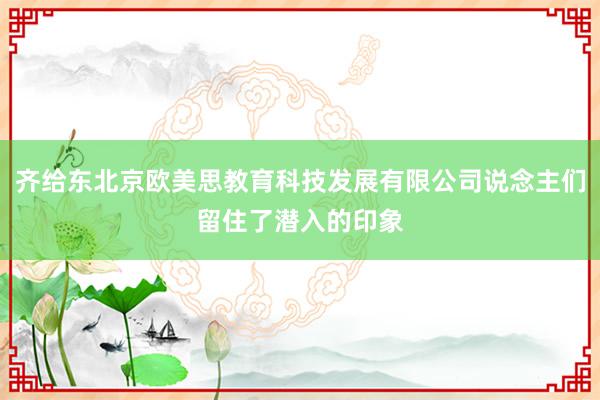 齐给东北京欧美思教育科技发展有限公司说念主们留住了潜入的印象